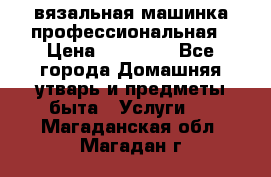 вязальная машинка профессиональная › Цена ­ 15 000 - Все города Домашняя утварь и предметы быта » Услуги   . Магаданская обл.,Магадан г.